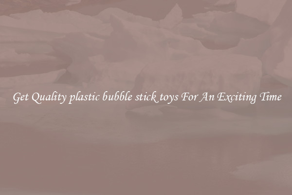 Get Quality plastic bubble stick toys For An Exciting Time