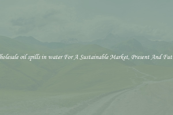 Wholesale oil spills in water For A Sustainable Market, Present And Future