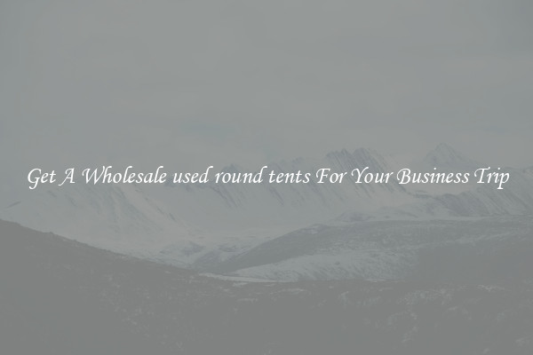Get A Wholesale used round tents For Your Business Trip