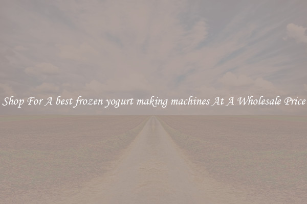 Shop For A best frozen yogurt making machines At A Wholesale Price