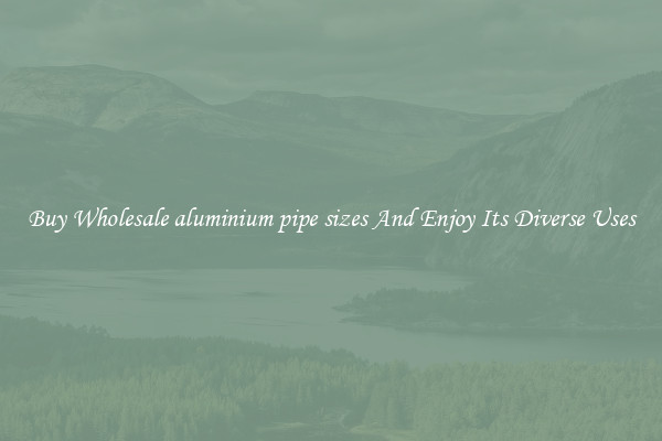 Buy Wholesale aluminium pipe sizes And Enjoy Its Diverse Uses